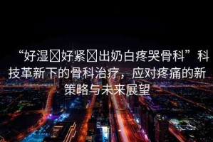 “好濕?好緊?出奶白疼哭骨科”科技革新下的骨科治療，應(yīng)對(duì)疼痛的新策略與未來(lái)展望