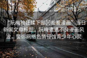 “阮梅被狂揉下部?羞羞漫畫”當(dāng)日新聞文章標(biāo)題，阮梅遭遇不良漫畫風(fēng)波，警惕網(wǎng)絡(luò)色情侵蝕青少年心靈