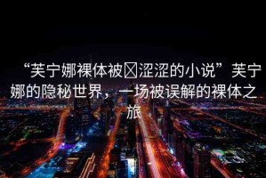 “芙寧娜裸體被?澀澀的小說”芙寧娜的隱秘世界，一場被誤解的裸體之旅