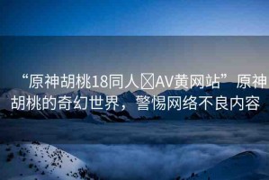 “原神胡桃18同人?AV黃網(wǎng)站”原神胡桃的奇幻世界，警惕網(wǎng)絡(luò)不良內(nèi)容