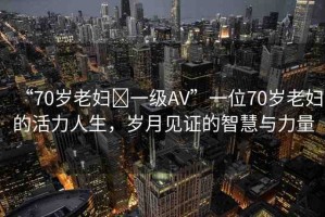 “70歲老婦?一級AV”一位70歲老婦的活力人生，歲月見證的智慧與力量