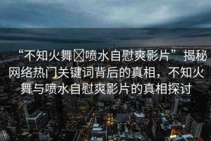 “不知火舞?噴水自慰爽影片”揭秘網(wǎng)絡(luò)熱門關(guān)鍵詞背后的真相，不知火舞與噴水自慰爽影片的真相探討