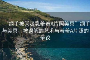 “綱手被?吸乳羞羞A片照美冥”綱手與美冥，被誤解的藝術(shù)與羞羞A片照的爭(zhēng)議