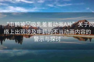 “申鶴被?吸乳羞羞動(dòng)畫A片”關(guān)于網(wǎng)絡(luò)上出現(xiàn)涉及申鶴的不當(dāng)動(dòng)畫內(nèi)容的警示與探討