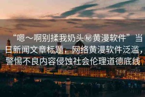 “嗯～啊別揉我奶頭秘黃漫軟件”當(dāng)日新聞文章標(biāo)題，網(wǎng)絡(luò)黃漫軟件泛濫，警惕不良內(nèi)容侵蝕社會(huì)倫理道德底線