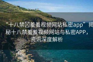 “十八禁?羞羞視頻網(wǎng)站私密app”揭秘十八禁羞羞視頻網(wǎng)站與私密APP，資訊深度解析
