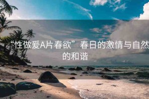 “性做爰A片春欲”春日的激情與自然的和諧