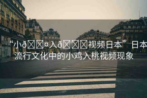 “小??入??視頻日本”日本流行文化中的小雞入桃視頻現(xiàn)象