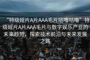 “特級(jí)婬片A片AAA毛片咕嚕咕?！碧丶?jí)婬片A片AAA毛片與數(shù)字娛樂(lè)產(chǎn)業(yè)的未來(lái)趨勢(shì)，探索技術(shù)前沿與未來(lái)發(fā)展之路