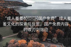 “成人羞羞??國產(chǎn)免費(fèi)”成人羞羞文化的探索與反思，國產(chǎn)免費(fèi)內(nèi)容的雙刃劍效應(yīng)