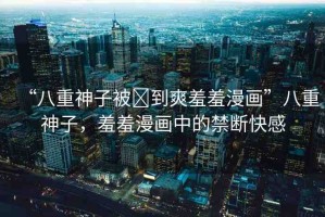 “八重神子被?到爽羞羞漫畫”八重神子，羞羞漫畫中的禁斷快感