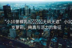“小10蘿裸乳??無碼無遮”小10歲蘿莉，純真與活力的象征