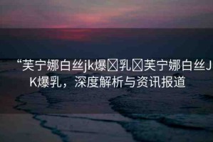 “芙寧娜白絲jk爆?乳?芙寧娜白絲JK爆乳，深度解析與資訊報道