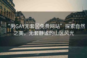 “男GAY無(wú)套?免費(fèi)網(wǎng)站”探索自然之美，無(wú)套靜謐的山區(qū)風(fēng)光