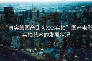 “真實(shí)的國(guó)產(chǎn)亂ⅩXXX實(shí)拍”國(guó)產(chǎn)電影實(shí)拍藝術(shù)的發(fā)展?fàn)顩r