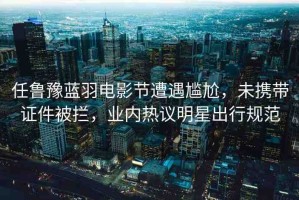 任魯豫藍(lán)羽電影節(jié)遭遇尷尬，未攜帶證件被攔，業(yè)內(nèi)熱議明星出行規(guī)范