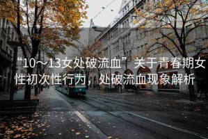 “10～13女處破流血”關(guān)于青春期女性初次性行為，處破流血現(xiàn)象解析