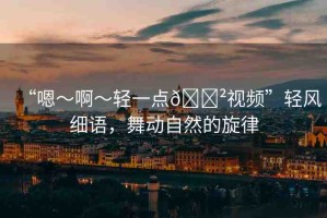 “嗯～啊～輕一點(diǎn)??視頻”輕風(fēng)細(xì)語，舞動(dòng)自然的旋律
