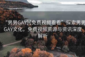 “男男GAY?免費視頻看看”探索男男GAY文化，免費視頻資源與資訊深度解析