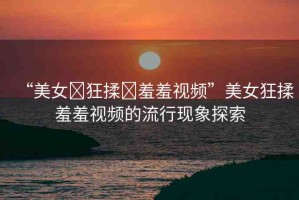 “美女?狂揉?羞羞視頻”美女狂揉羞羞視頻的流行現(xiàn)象探索