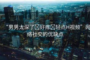 “男男太深了?好疼?輕點(diǎn)H視頻”網(wǎng)絡(luò)社交的優(yōu)缺點(diǎn)