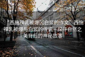 “西施裸乳被爆?白漿的作文”西施裸乳被爆與白漿的傳說—探尋自然之美背后的神秘故事