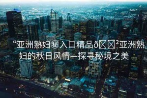 “亞洲熟婦秘入口精品??亞洲熟婦的秋日風(fēng)情—探尋秘境之美