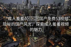 “成人羞羞??國產免費53視頻”隱秘的國產風光，探索成人羞羞視頻的魅力