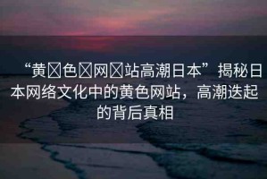“黃?色?網(wǎng)?站高潮日本”揭秘日本網(wǎng)絡(luò)文化中的黃色網(wǎng)站，高潮迭起的背后真相