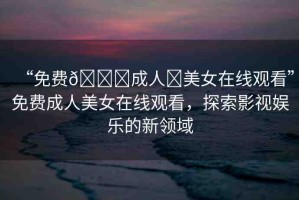 “免費(fèi)??成人?美女在線(xiàn)觀(guān)看”免費(fèi)成人美女在線(xiàn)觀(guān)看，探索影視娛樂(lè)的新領(lǐng)域