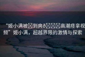“姬小滿被?到爽??高潮痙攣視頻”姬小滿，超越界限的激情與探索