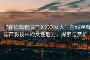“在線(xiàn)觀(guān)看國(guó)產(chǎn)ⅩXXX女人”在線(xiàn)觀(guān)看國(guó)產(chǎn)影視中的女性魅力，探索與賞析