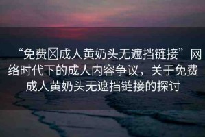 “免費?成人黃奶頭無遮擋鏈接”網(wǎng)絡時代下的成人內容爭議，關于免費成人黃奶頭無遮擋鏈接的探討