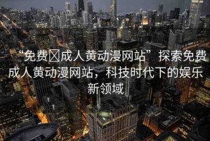 “免費?成人黃動漫網(wǎng)站”探索免費成人黃動漫網(wǎng)站，科技時代下的娛樂新領(lǐng)域