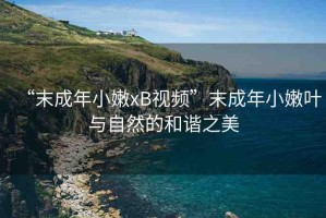 “末成年小嫩xB視頻”末成年小嫩葉與自然的和諧之美