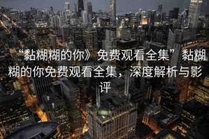 “黏糊糊的你》免費觀看全集”黏糊糊的你免費觀看全集，深度解析與影評