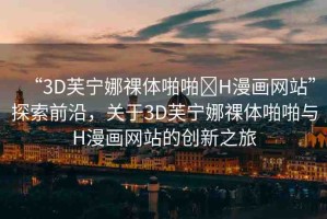 “3D芙寧娜祼體啪啪?H漫畫網(wǎng)站”探索前沿，關(guān)于3D芙寧娜祼體啪啪與H漫畫網(wǎng)站的創(chuàng)新之旅