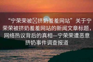 “寧榮榮被?擠奶羞羞網(wǎng)站”關(guān)于寧榮榮被擠奶羞羞網(wǎng)站的新聞文章標(biāo)題，網(wǎng)絡(luò)熱議背后的真相—寧榮榮遭惡意擠奶事件調(diào)查報(bào)道