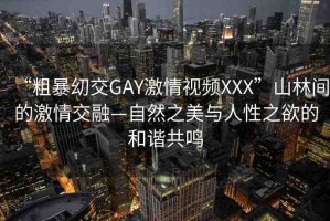 “粗暴?交GAY激情視頻XXX”山林間的激情交融—自然之美與人性之欲的和諧共鳴