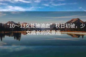 “10～13女處破流血”秋日初破，少女成長(zhǎng)的風(fēng)景畫