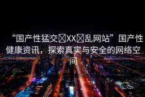 “國產(chǎn)性猛交?XX?亂網(wǎng)站”國產(chǎn)性健康資訊，探索真實與安全的網(wǎng)絡空間