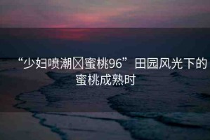 “少婦噴潮?蜜桃96”田園風(fēng)光下的蜜桃成熟時