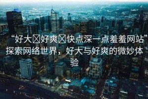 “好大?好爽?快點深一點羞羞網(wǎng)站”探索網(wǎng)絡(luò)世界，好大與好爽的微妙體驗