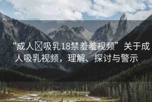 “成人?吸乳18禁羞羞視頻”關(guān)于成人吸乳視頻，理解、探討與警示