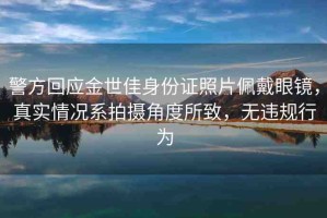 警方回應金世佳身份證照片佩戴眼鏡，真實情況系拍攝角度所致，無違規(guī)行為