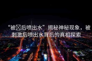 “被?后噴出水”揭秘神秘現(xiàn)象，被刺激后噴出水背后的真相探索