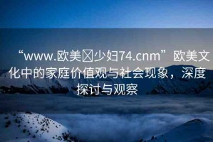 “www.歐美?少婦74.cnm”歐美文化中的家庭價值觀與社會現(xiàn)象，深度探討與觀察