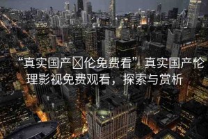 “真實(shí)國(guó)產(chǎn)亂倫免費(fèi)看”真實(shí)國(guó)產(chǎn)倫理影視免費(fèi)觀看，探索與賞析