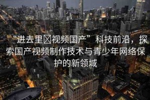 “進(jìn)去里?視頻國(guó)產(chǎn)”科技前沿，探索國(guó)產(chǎn)視頻制作技術(shù)與青少年網(wǎng)絡(luò)保護(hù)的新領(lǐng)域