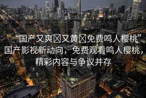 “國產又爽?又黃?免費鳴人櫻桃”國產影視新動向，免費觀看鳴人櫻桃，精彩內容與爭議并存